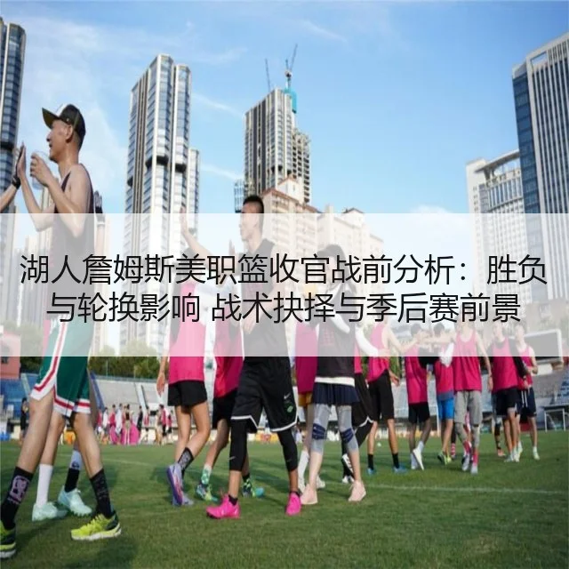 湖人詹姆斯美职篮收官战前分析：胜负与轮换影响 战术抉择与季后赛前景